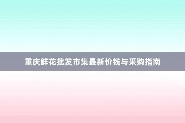 重庆鲜花批发市集最新价钱与采购指南